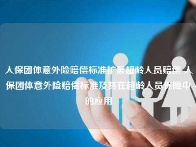 人保团体意外险赔偿标准扩展超龄人员赔偿 人保团体意外险赔偿标准及其在超龄人员保障中的应用