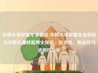 中韩乐享财富年金保险 中韩乐享财富年金保险与中韩乐鑫财富两全保险，安全性、收益性与适用性分析