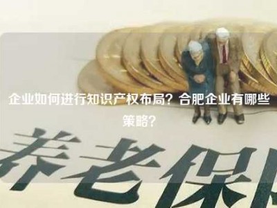 企业如何进行知识产权布局？合肥企业有哪些策略？