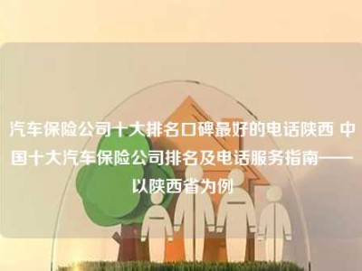 汽车保险公司十大排名口碑最好的电话陕西 中国十大汽车保险公司排名及电话服务指南——以陕西省为例