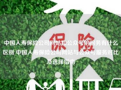 中国人寿保险公司网站和公众号的服务有什么区别 中国人寿保险公司网站与公众号服务对比及选择指南