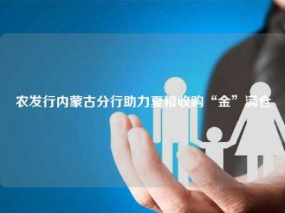 农发行内蒙古分行助力夏粮收购“金”满仓