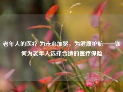 老年人的医疗 为未来加冕，为健康护航——如何为老年人选择合适的医疗保险