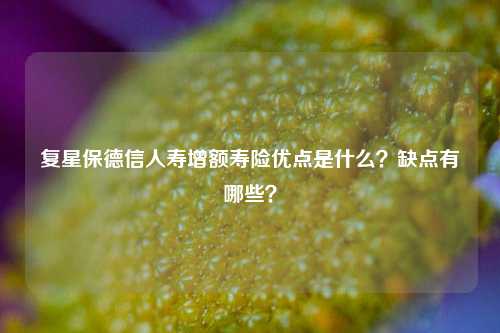 复星保德信人寿增额寿险优点是什么？缺点有哪些？