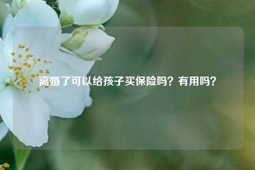 离婚了可以给孩子买保险吗？有用吗？