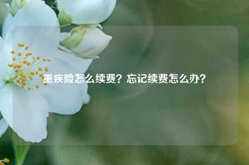 重疾险怎么续费？忘记续费怎么办？