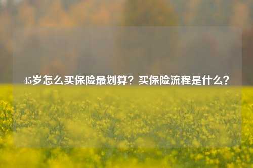 45岁怎么买保险最划算？买保险流程是什么？