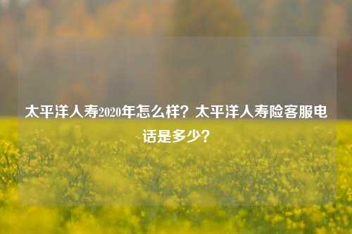 太平洋人寿2020年怎么样？太平洋人寿险客服电话是多少？