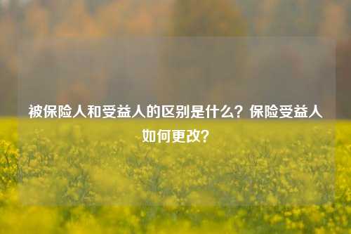 被保险人和受益人的区别是什么？保险受益人如何更改？