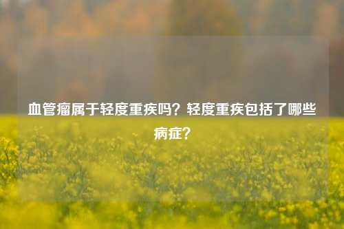 血管瘤属于轻度重疾吗？轻度重疾包括了哪些病症？