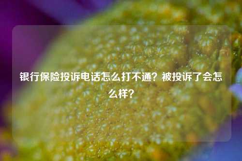 银行保险投诉电话怎么打不通？被投诉了会怎么样？