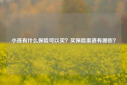 小孩有什么保险可以买？买保险渠道有哪些？