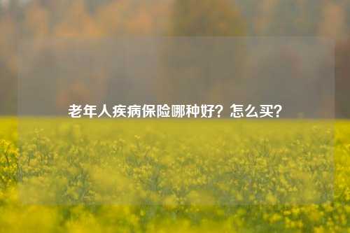 老年人疾病保险哪种好？怎么买？