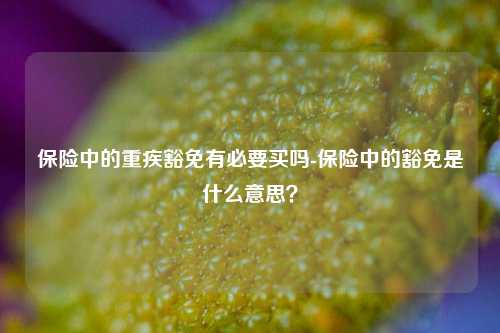 保险中的重疾豁免有必要买吗-保险中的豁免是什么意思？