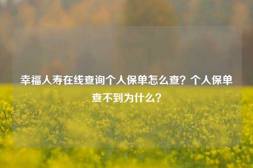 幸福人寿在线查询个人保单怎么查？个人保单查不到为什么？