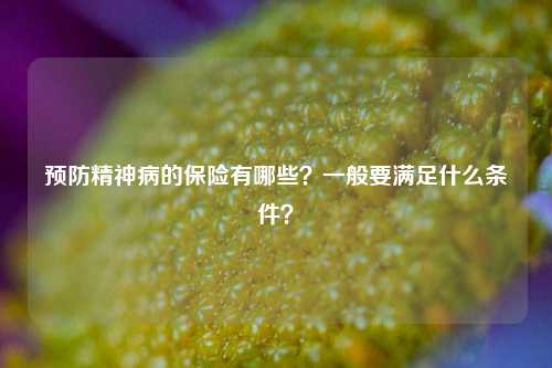 预防精神病的保险有哪些？一般要满足什么条件？