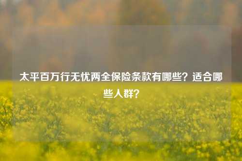 太平百万行无忧两全保险条款有哪些？适合哪些人群？