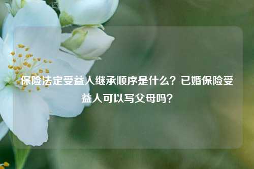 保险法定受益人继承顺序是什么？已婚保险受益人可以写父母吗？