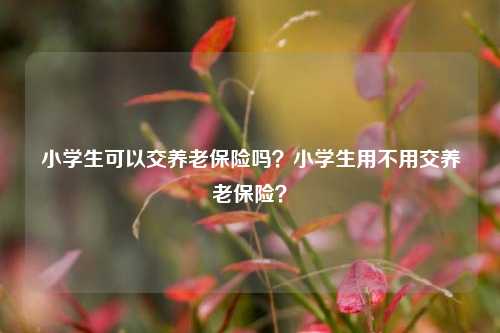 小学生可以交养老保险吗？小学生用不用交养老保险？