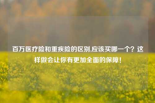 百万医疗险和重疾险的区别,应该买哪一个？这样做会让你有更加全面的保障！