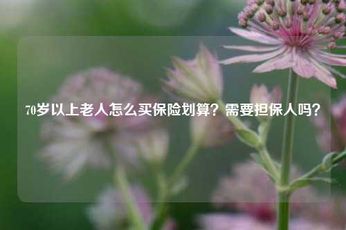 70岁以上老人怎么买保险划算？需要担保人吗？