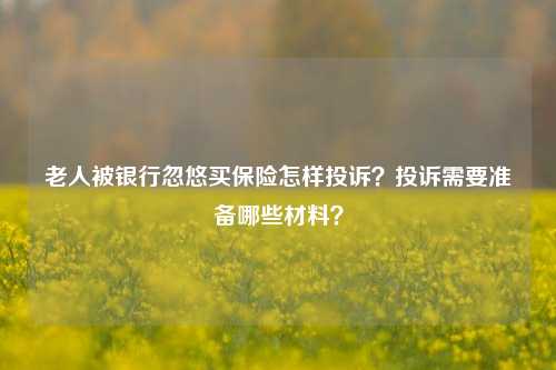 老人被银行忽悠买保险怎样投诉？投诉需要准备哪些材料？