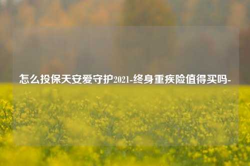 怎么投保天安爱守护2021-终身重疾险值得买吗-