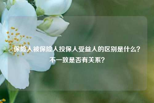 保险人被保险人投保人受益人的区别是什么？不一致是否有关系？