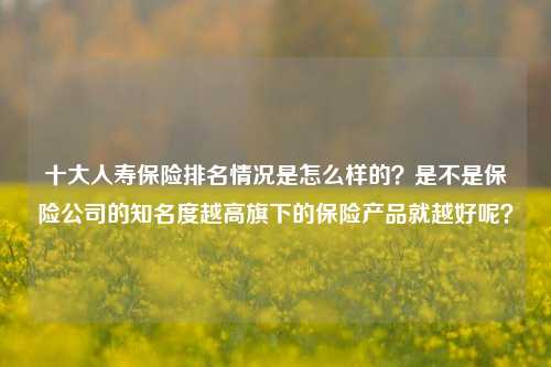 十大人寿保险排名情况是怎么样的？是不是保险公司的知名度越高旗下的保险产品就越好呢？​