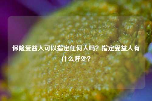 保险受益人可以指定任何人吗？指定受益人有什么好处？