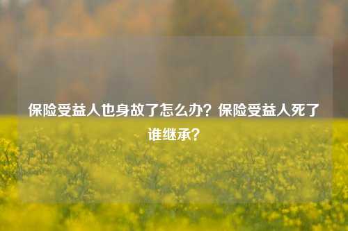 保险受益人也身故了怎么办？保险受益人死了谁继承？