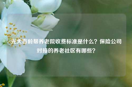 光大百龄帮养老院收费标准是什么？保险公司对接的养老社区有哪些？