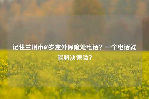 记住兰州市60岁意外保险处电话？一个电话就能解决保险？