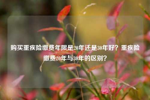 购买重疾险缴费年限是20年还是30年好？重疾险缴费20年与30年的区别？