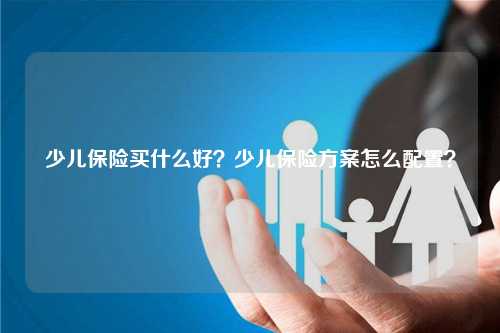 少儿保险买什么好？少儿保险方案怎么配置？