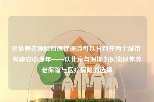 退休养老保险和医疗保险可以分别在两个城市 构建安心晚年——以北京与深圳为例谈退休养老保险与医疗保险的选择