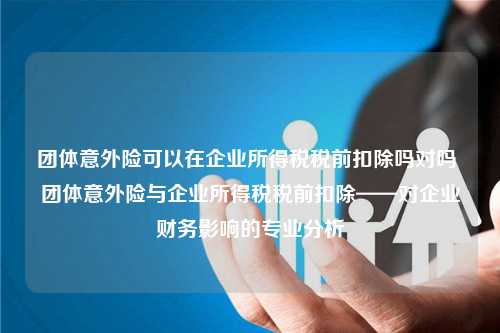 团体意外险可以在企业所得税税前扣除吗对吗 团体意外险与企业所得税税前扣除——对企业财务影响的专业分析