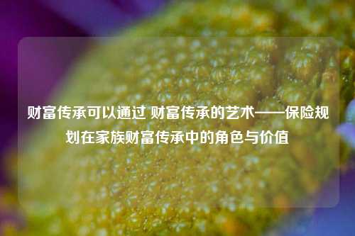 财富传承可以通过 财富传承的艺术——保险规划在家族财富传承中的角色与价值