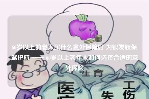 60岁以上的老人买什么意外保险好 为银发族保驾护航 —— 60岁以上老年人如何选择合适的意外保险