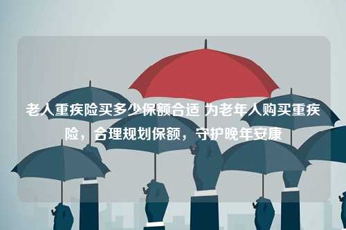 老人重疾险买多少保额合适 为老年人购买重疾险，合理规划保额，守护晚年安康