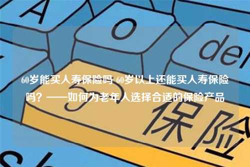 60岁能买人寿保险吗 60岁以上还能买人寿保险吗？——如何为老年人选择合适的保险产品