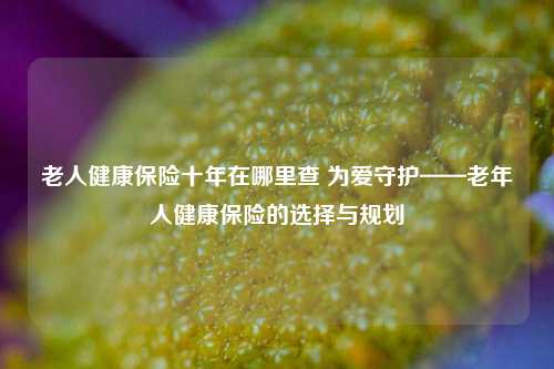 老人健康保险十年在哪里查 为爱守护——老年人健康保险的选择与规划