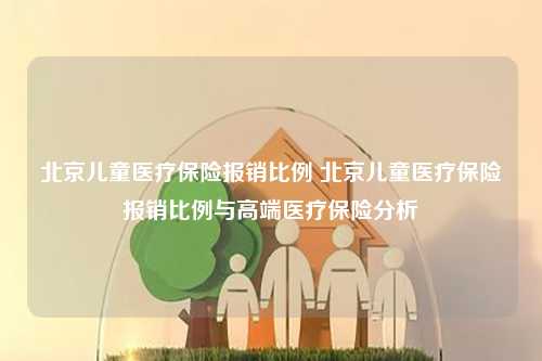 北京儿童医疗保险报销比例 北京儿童医疗保险报销比例与高端医疗保险分析