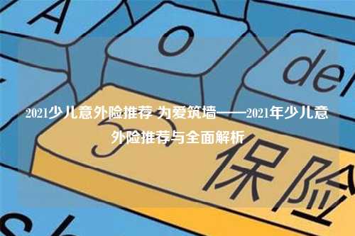 2021少儿意外险推荐 为爱筑墙——2021年少儿意外险推荐与全面解析