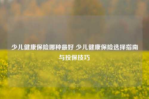 少儿健康保险哪种最好 少儿健康保险选择指南与投保技巧