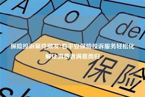 保险投诉案件频发?看平安保险投诉服务轻松化解让消费者满意而归