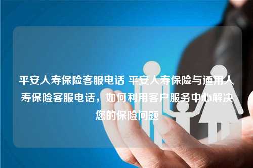 平安人寿保险客服电话 平安人寿保险与通用人寿保险客服电话，如何利用客户服务中心解决您的保险问题