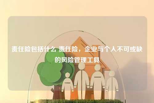 责任险包括什么 责任险，企业与个人不可或缺的风险管理工具