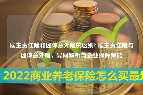 雇主责任险和团体意外险的区别? 雇主责任险与团体意外险，异同解析与企业保障策略