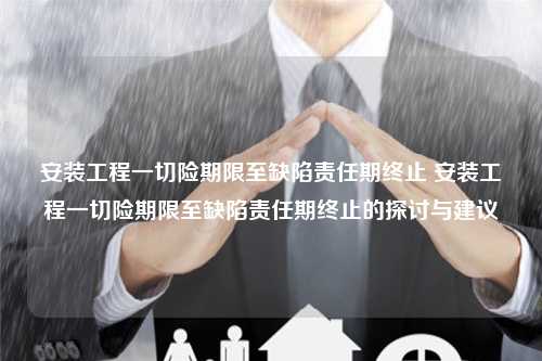 安装工程一切险期限至缺陷责任期终止 安装工程一切险期限至缺陷责任期终止的探讨与建议